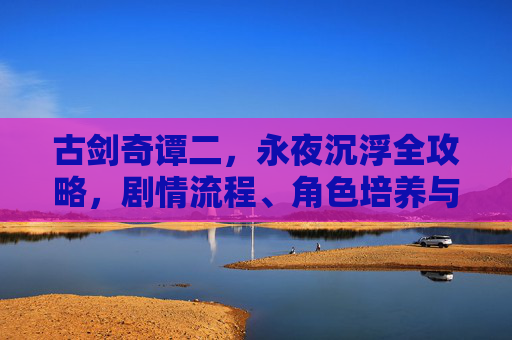 古剑奇谭二,永夜沉浮全攻略,剧情流程、角色培养与隐藏要素详解,古剑奇谭二,永夜沉浮 剧情流程·角色培养·隐藏要素全攻略 古剑奇谭二,永夜沉浮全攻略,剧情流程、角色培养与隐藏要素详解,古剑奇谭二,永夜沉浮 剧情流程·角色培养·隐藏要素全攻略