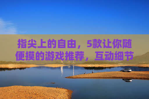 指尖上的自由,5款让你随便摸的游戏推荐,互动细节拉满!指尖自由互动拉满!5款随便摸的细节神作 指尖上的自由,5款让你随便摸的游戏推荐,互动细节拉满!指尖自由互动拉满!5款随便摸的细节神作