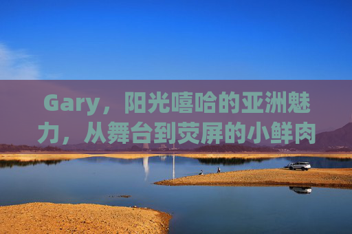 Gary,阳光嘻哈的亚洲魅力,从舞台到荧屏的小鲜肉传奇 Gary,阳光嘻哈的亚洲魅力,从舞台到荧屏的小鲜肉传奇
