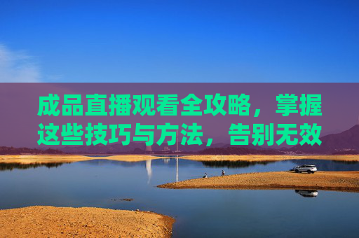 成品直播观看全攻略,掌握这些技巧与方法,告别无效刷屏,成品直播观看全攻略,告别无效刷屏,掌握实用技巧与方法 成品直播观看全攻略,掌握这些技巧与方法,告别无效刷屏,成品直播观看全攻略,告别无效刷屏,掌握实用技巧与方法
