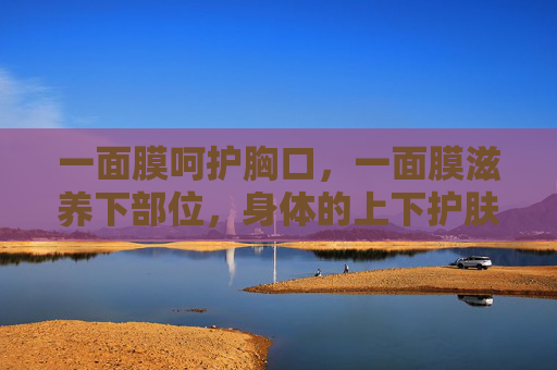 一面膜呵护胸口,一面膜滋养下部位,身体的上下护肤哲学,上下分护,身体的护肤哲学 一面膜呵护胸口,一面膜滋养下部位,身体的上下护肤哲学,上下分护,身体的护肤哲学
