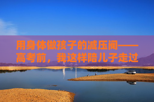 用身体做孩子的减压阀——高考前,我这样陪儿子走过那段紧绷的日子,身体减压阀,陪孩子走过高考前的紧绷日子 用身体做孩子的减压阀——高考前,我这样陪儿子走过那段紧绷的日子,身体减压阀,陪孩子走过高考前的紧绷日子