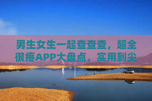 男生女生一起查查查,超全很疼APP大盘点,实用到尖叫!男女必看!超全实用APP大盘点,好用到尖叫! 男生女生一起查查查,超全很疼APP大盘点,实用到尖叫!男女必看!超全实用APP大盘点,好用到尖叫!