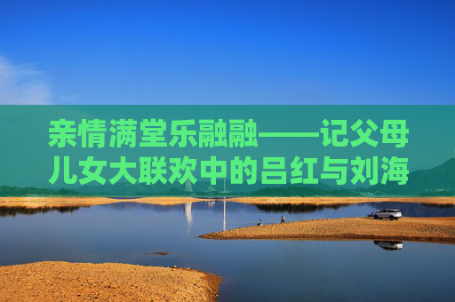 亲情满堂乐融融——记父母儿女大联欢中的吕红与刘海,亲情满堂乐融融——吕红刘海父母儿女大联欢 亲情满堂乐融融——记父母儿女大联欢中的吕红与刘海,亲情满堂乐融融——吕红刘海父母儿女大联欢