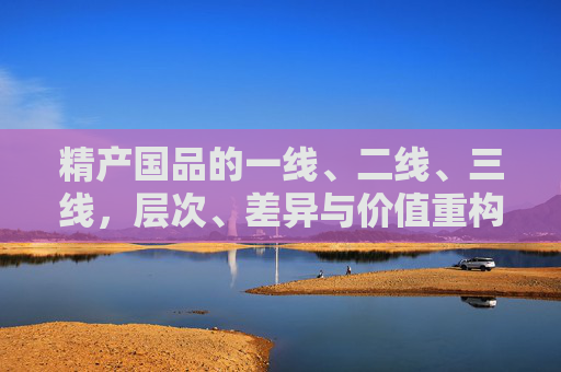 精产国品的一线、二线、三线,层次、差异与价值重构,精产国品一线、二线、三线的层次差异与价值重构 精产国品的一线、二线、三线,层次、差异与价值重构,精产国品一线、二线、三线的层次差异与价值重构