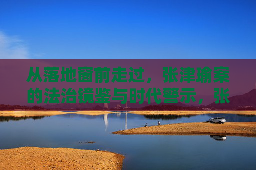 从落地窗前走过,张津瑜案的法治镜鉴与时代警示,张津瑜案,法治镜鉴与时代警示 从落地窗前走过,张津瑜案的法治镜鉴与时代警示,张津瑜案,法治镜鉴与时代警示