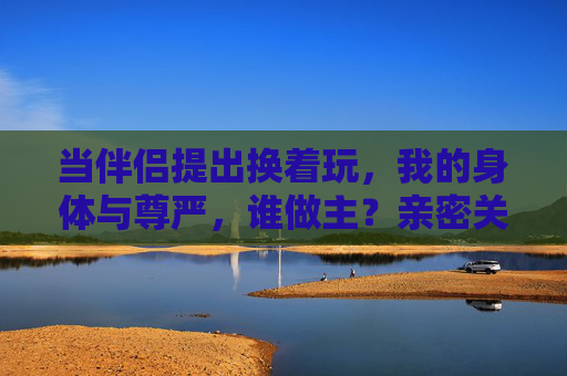 当伴侣提出换着玩,我的身体与尊严,谁做主?亲密关系中,身体与尊严,谁做主? 当伴侣提出换着玩,我的身体与尊严,谁做主?亲密关系中,身体与尊严,谁做主?