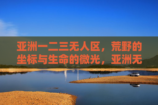 亚洲一二三无人区,荒野的坐标与生命的微光,亚洲无人区,荒野坐标与生命微光 亚洲一二三无人区,荒野的坐标与生命的微光,亚洲无人区,荒野坐标与生命微光