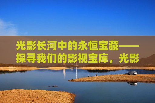 光影长河中的永恒宝藏——探寻我们的影视宝库,光影长河中的永恒宝藏——我们的影视宝库 光影长河中的永恒宝藏——探寻我们的影视宝库,光影长河中的永恒宝藏——我们的影视宝库