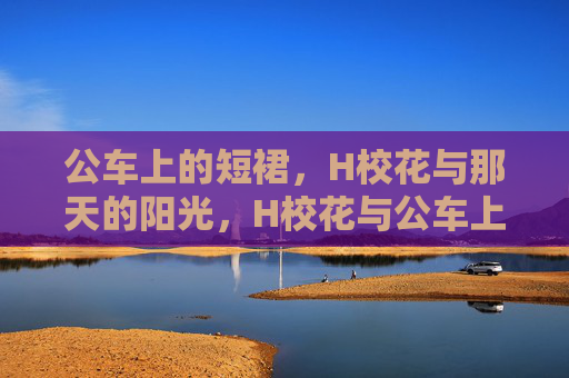 公车上的短裙,H校花与那天的阳光,H校花与公车上的阳光短裙 公车上的短裙,H校花与那天的阳光,H校花与公车上的阳光短裙