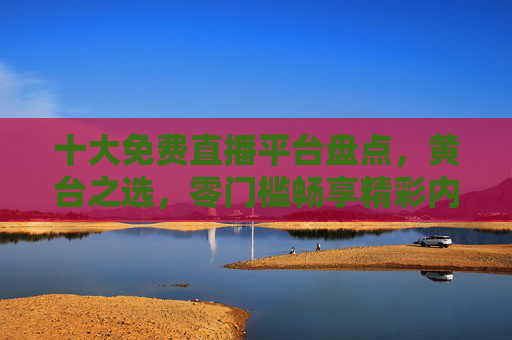 十大免费直播平台盘点,黄台之选,零门槛畅享精彩内容,十大免费直播平台盘点,零门槛畅享精彩内容,黄台之选 十大免费直播平台盘点,黄台之选,零门槛畅享精彩内容,十大免费直播平台盘点,零门槛畅享精彩内容,黄台之选