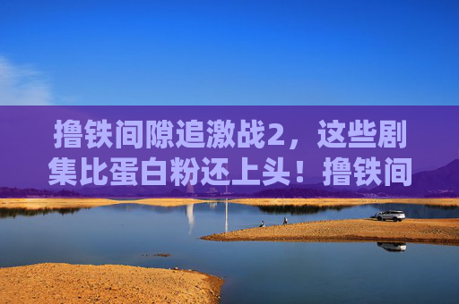 撸铁间隙追激战2,这些剧集比蛋白粉还上头!撸铁间隙追激战2,这剧比蛋白粉还上头! 撸铁间隙追激战2,这些剧集比蛋白粉还上头!撸铁间隙追激战2,这剧比蛋白粉还上头!