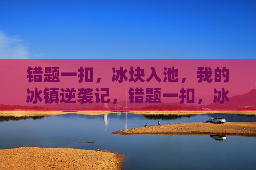 错题一扣,冰块入池,我的冰镇逆袭记,错题一扣,冰块入池,冰镇逆袭记 错题一扣,冰块入池,我的冰镇逆袭记,错题一扣,冰块入池,冰镇逆袭记