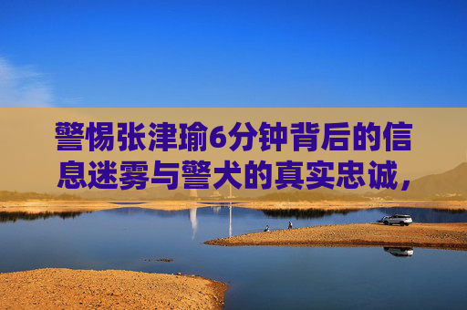 警惕张津瑜6分钟背后的信息迷雾与警犬的真实忠诚，警惕张津瑜6分钟背后的信息迷雾与警犬忠诚