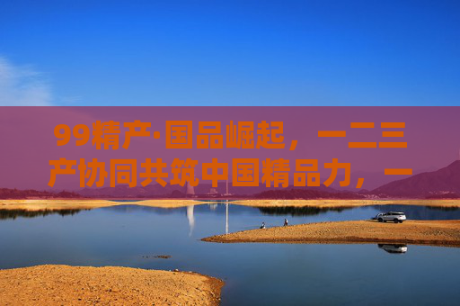 99精产·国品崛起,一二三产协同共筑中国精品力,一二三产协同筑国品精品力 99精产·国品崛起,一二三产协同共筑中国精品力,一二三产协同筑国品精品力