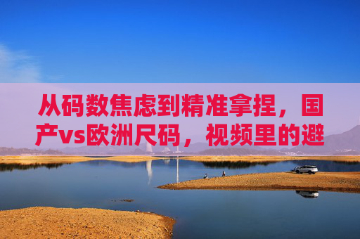 从码数焦虑到精准拿捏，国产vs欧洲尺码，视频里的避坑指南全在这，国产vs欧洲尺码，码数焦虑精准避坑指南