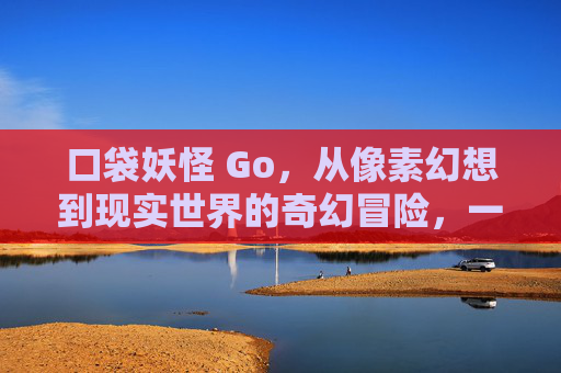 口袋妖怪 Go,从像素幻想到现实世界的奇幻冒险,一场改变游戏规则的AR革命,口袋妖怪Go,虚实奇幻的AR革命 口袋妖怪 Go,从像素幻想到现实世界的奇幻冒险,一场改变游戏规则的AR革命,口袋妖怪Go,虚实奇幻的AR革命