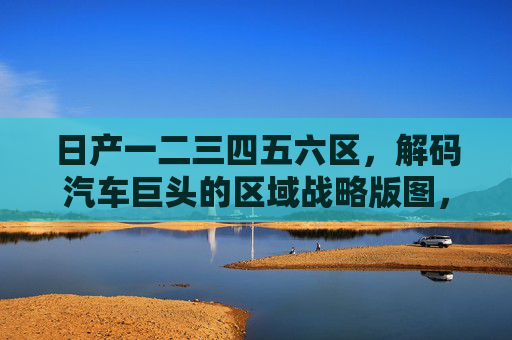 日产一二三四五六区,解码汽车巨头的区域战略版图,解码日产六大区战略版图 日产一二三四五六区,解码汽车巨头的区域战略版图,解码日产六大区战略版图