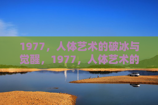 1977,人体艺术的破冰与觉醒,1977,人体艺术的破冰与觉醒 1977,人体艺术的破冰与觉醒,1977,人体艺术的破冰与觉醒