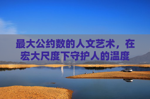 最大公约数的人文艺术,在宏大尺度下守护人的温度 最大公约数的人文艺术,在宏大尺度下守护人的温度