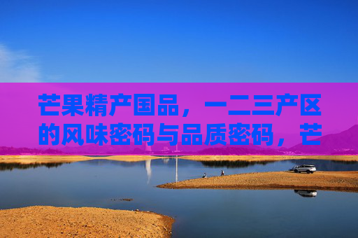 芒果精产国品,一二三产区的风味密码与品质密码,芒果精产国品,一二三产区的风味品质密码 芒果精产国品,一二三产区的风味密码与品质密码,芒果精产国品,一二三产区的风味品质密码
