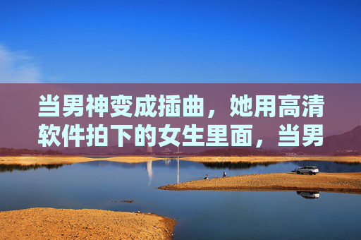 当男神变成插曲,她用高清软件拍下的女生里面,当男神变插曲,高清镜头里的女生独白 当男神变成插曲,她用高清软件拍下的女生里面,当男神变插曲,高清镜头里的女生独白