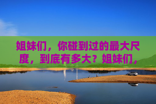 姐妹们,你碰到过的最大尺度,到底有多大?姐妹们,你碰过的最大尺度到底有多大? 姐妹们,你碰到过的最大尺度,到底有多大?姐妹们,你碰过的最大尺度到底有多大?