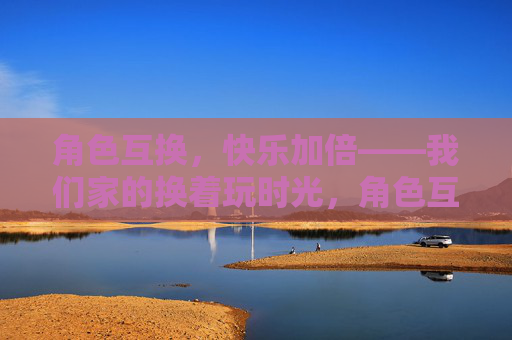 角色互换,快乐加倍——我们家的换着玩时光,角色互换,家的快乐加倍 角色互换,快乐加倍——我们家的换着玩时光,角色互换,家的快乐加倍