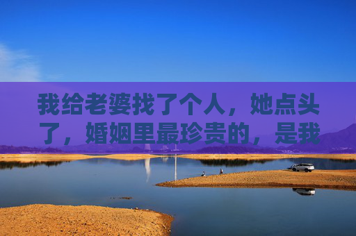 我给老婆找了个人，她点头了，婚姻里最珍贵的，是我懂你