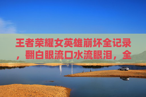 王者荣耀女英雄崩坏全记录,翻白眼流口水流眼泪,全身照笑不活了!王者荣耀女英雄崩坏全记录,翻白眼流口水全身照,笑不活了! 王者荣耀女英雄崩坏全记录,翻白眼流口水流眼泪,全身照笑不活了!王者荣耀女英雄崩坏全记录,翻白眼流口水全身照,笑不活了!