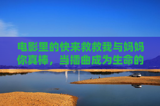电影里的快来救救我与妈妈你真棒,当插曲成为生命的灯塔 电影里的快来救救我与妈妈你真棒,当插曲成为生命的灯塔