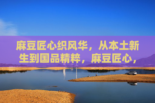 麻豆匠心织风华,从本土新生到国品精粹,麻豆匠心,从本土新生到国品精粹 麻豆匠心织风华,从本土新生到国品精粹,麻豆匠心,从本土新生到国品精粹