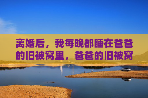 离婚后,我每晚都睡在爸爸的旧被窝里,爸爸的旧被窝,离婚后的暖 离婚后,我每晚都睡在爸爸的旧被窝里,爸爸的旧被窝,离婚后的暖