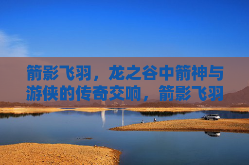 箭影飞羽，龙之谷中箭神与游侠的传奇交响，箭影飞羽，箭神游侠的龙之谷传奇交响