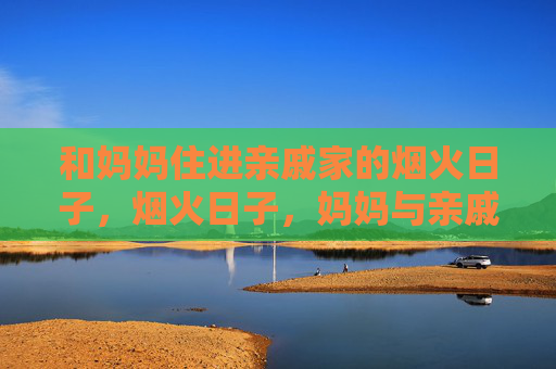 和妈妈住进亲戚家的烟火日子,烟火日子,妈妈与亲戚家的日常 和妈妈住进亲戚家的烟火日子,烟火日子,妈妈与亲戚家的日常
