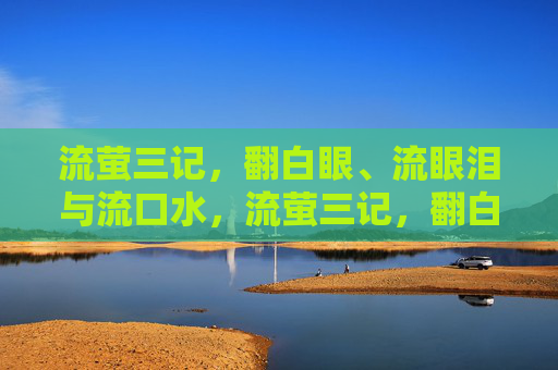 流萤三记,翻白眼、流眼泪与流口水,流萤三记,翻白眼、流眼泪与流口水 流萤三记,翻白眼、流眼泪与流口水,流萤三记,翻白眼、流眼泪与流口水