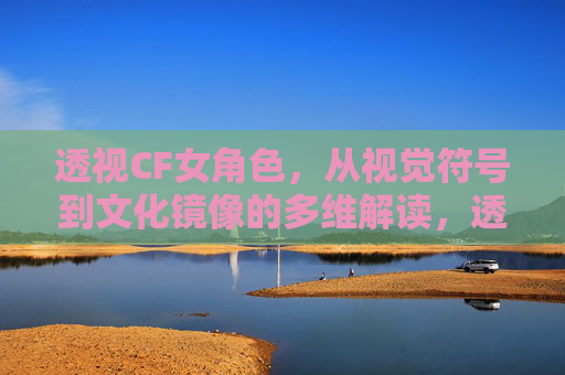 透视CF女角色,从视觉符号到文化镜像的多维解读,透视CF女角色,视觉符号与文化镜像的多维解读 透视CF女角色,从视觉符号到文化镜像的多维解读,透视CF女角色,视觉符号与文化镜像的多维解读