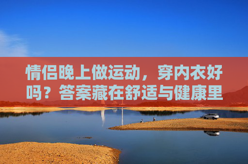 情侣晚上做运动,穿内衣好吗?答案藏在舒适与健康里,情侣晚上运动穿内衣?舒适与健康是关键 情侣晚上做运动,穿内衣好吗?答案藏在舒适与健康里,情侣晚上运动穿内衣?舒适与健康是关键