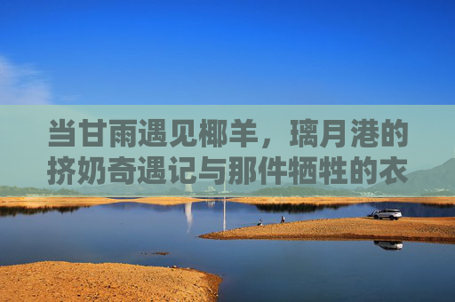 当甘雨遇见椰羊,璃月港的挤奶奇遇记与那件牺牲的衣裳,甘雨与椰羊,璃月港挤奶奇遇记与那件牺牲的衣裳 当甘雨遇见椰羊,璃月港的挤奶奇遇记与那件牺牲的衣裳,甘雨与椰羊,璃月港挤奶奇遇记与那件牺牲的衣裳