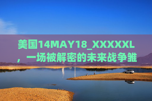 美国14MAY18_XXXXXL,一场被解密的未来战争雏形,美国14MAY18_XXXXXL,被解密的未来战争雏形 美国14MAY18_XXXXXL,一场被解密的未来战争雏形,美国14MAY18_XXXXXL,被解密的未来战争雏形