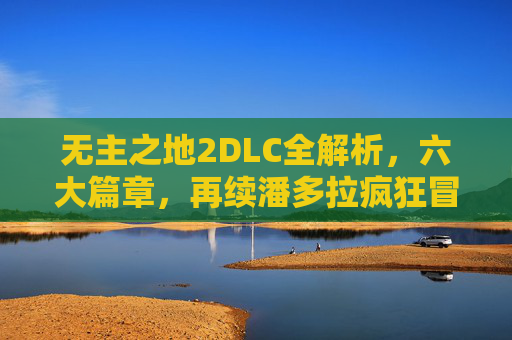 无主之地2DLC全解析，六大篇章，再续潘多拉疯狂冒险，无主之地2DLC六大篇章全解析，再续潘多拉疯狂冒险