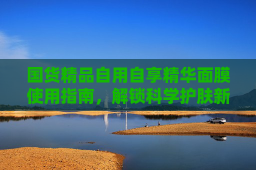 国货精品自用自享精华面膜使用指南,解锁科学护肤新体验,国货精品精华面膜使用指南,解锁科学护肤新体验 国货精品自用自享精华面膜使用指南,解锁科学护肤新体验,国货精品精华面膜使用指南,解锁科学护肤新体验