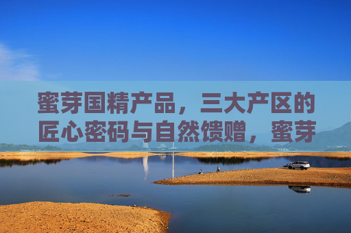 蜜芽国精产品,三大产区的匠心密码与自然馈赠,蜜芽国精,三大产区的匠心密码与自然馈赠 蜜芽国精产品,三大产区的匠心密码与自然馈赠,蜜芽国精,三大产区的匠心密码与自然馈赠
