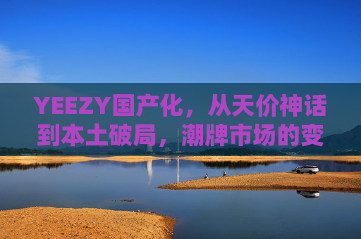 YEEZY国产化，从天价神话到本土破局，潮牌市场的变局与新生，YEEZY国产化，从天价神话到本土破局，潮牌市场变局与新生