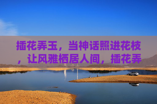 插花弄玉，当神话照进花枝，让风雅栖居人间，插花弄玉，神话栖枝