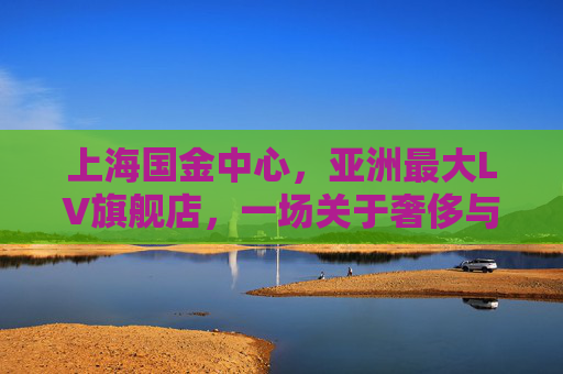 上海国金中心，亚洲最大LV旗舰店，一场关于奢侈与城市共生的时尚叙事，上海国金中心，亚洲最大LV旗舰店的奢侈与城市共生叙事