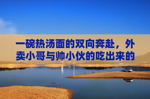 一碗热汤面的双向奔赴，外卖小哥与帅小伙的吃出来的缘分，一碗热汤面的双向奔赴，外卖小哥与帅小伙吃出的缘分