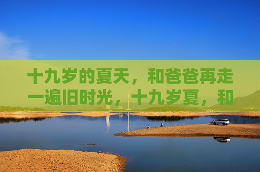 十九岁的夏天,和爸爸再走一遍旧时光,十九岁夏,和爸爸再走旧时光 十九岁的夏天,和爸爸再走一遍旧时光,十九岁夏,和爸爸再走旧时光