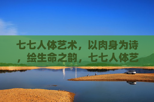 七七人体艺术，以肉身为诗，绘生命之韵，七七人体艺术，肉身为诗，生命成韵