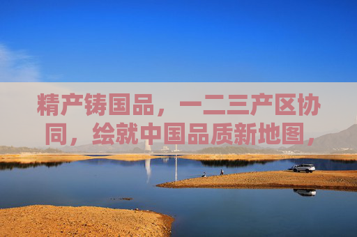 精产铸国品,一二三产区协同,绘就中国品质新地图,产区协同铸国品,绘就中国品质新地图 精产铸国品,一二三产区协同,绘就中国品质新地图,产区协同铸国品,绘就中国品质新地图